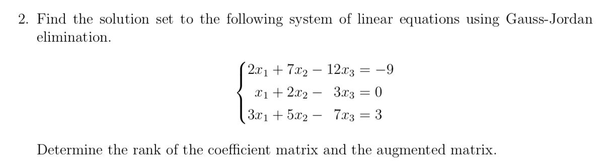 2. Find the solution set to the following system of linear equations using Gauss-Jordan
elimination.
(2x1+ 7x2 – 12x3
-9
x1+ 2x2 – 3.x3 = 0
3x1 + 5x2 – 7x3
= 3
Determine the rank of the coefficient matrix and the augmented matrix.
