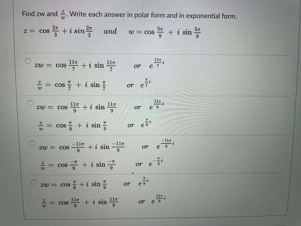 Find zw and . Write each answer in polar form and in exponential form.
27
z= COS
= +i sin
3
27
and
57
+i sin
6.
57
W= COs
6.
11T
11T
ZW = COS
11T
1ti sin
7
or
e 7
= COS
cos + i sin
e 7
2.
or
11T
11T
+i sin
11T
Zw = COS
or
e 9
COS
+ i sin -
or
e 9
-11T
-11T
-11T
+i sin
6.
ZW = COS
or
e
9.
9.
+ i sin "
6.
7T
%3D
CoS
or
e
9.
zw = cos = +i sin
9.
or
e 9
11T
11T
= COS
9.
+ i sin 11
9.
or
e 9
三
z一w
