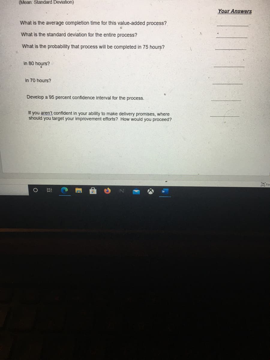 (Mean: Standard Deviation)
Your Answers
What is the average completion time for this value-added process?
What is the standard deviation for the entire process?
What is the probability that process will be completed in 75 hours?
in 80 hours?
in 70 hours?
Develop a 95 percent confidence interval for the process.
If you aren't confident in your ability to make delivery promises, where
should you target your improvement efforts? How would you proceed?
DFom
立
