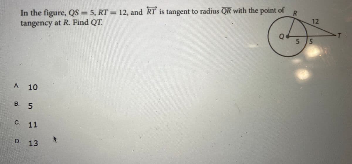 In the figure, QS = 5, RT = 12, and RT' is tangent to radius QR with the point of
tangency at R. Find QT.
%3D
%3D
12
T
5 S
10
В.
B. 5
С. 11
D.
13
A,

