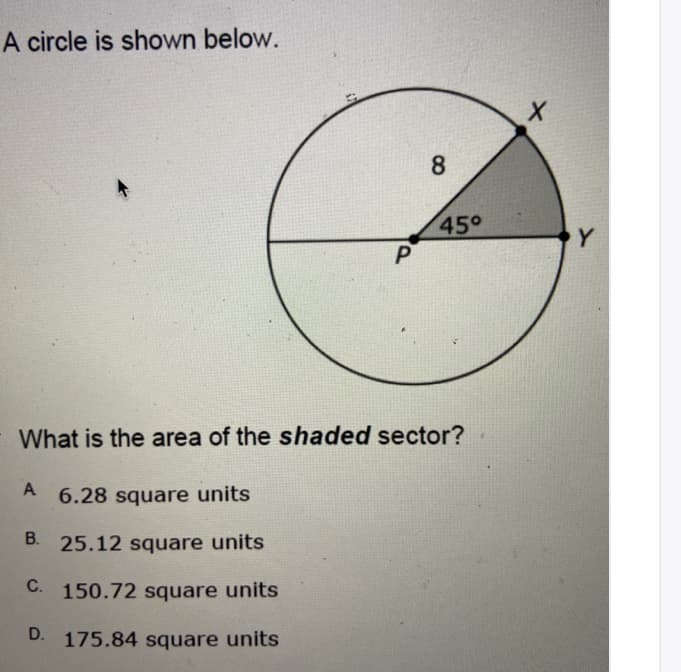 A circle is shown below.
8
45°
Y.
What is the area of the shaded sector?
6.28 square units
B. 25.12 square units
C. 150.72 square units
D. 175.84 square units
