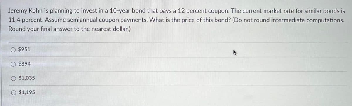 Jeremy Kohn is planning to invest in a 10-year bond that pays a 12 percent coupon. The current market rate for similar bonds is
11.4 percent. Assume semiannual coupon payments. What is the price of this bond? (Do not round intermediate computations.
Round your final answer to the nearest dollar.)
O $951
O $894
O $1,035
O $1,195