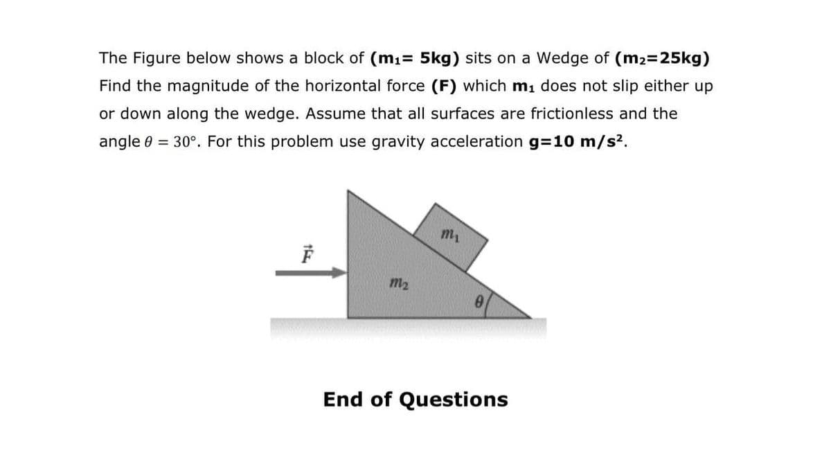 The Figure below shows a block of (m1= 5kg) sits on a Wedge of (m2-25kg)
Find the magnitude of the horizontal force (F) which mı does not slip either up
or down along the wedge. Assume that all surfaces are frictionless and the
angle 0 = 30°. For this problem use gravity acceleration g=10 m/s?.
m2
End of Questions

