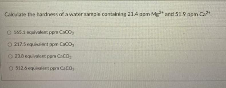 Calculate the hardness of a water sample containing 21.4 ppm Mg2+ and 51.9 ppm Ca2.
O 165.1 equivalent ppm CaCOg
O 217.5 equivalent ppm CaCO
O 23.8 equivalent ppm CaCO
O 512.6 equivalent ppm CaCO3
