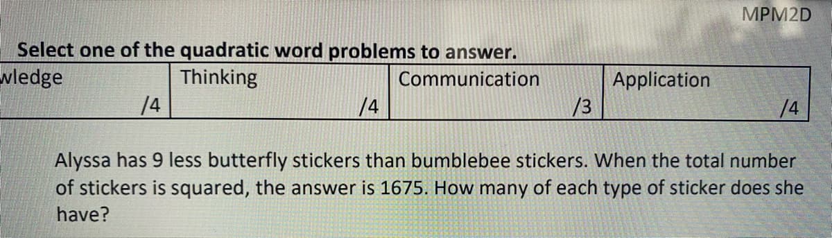 MРM2D
Select one of the quadratic word problems to answer.
wledge
Thinking
Communication
Application
/3
14
/4
/4
Alyssa has 9 less butterfly stickers than bumblebee stickers. When the total number
of stickers is squared, the answer is 1675. How many of each type of sticker does she
have?
