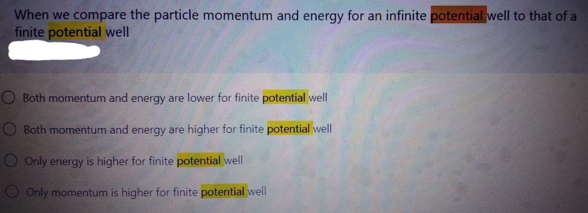 When we compare the particle momentum and energy for an infinite potential well to that of a
finite potential well
O Both momentum and energy are lower for finite potential well
Both momentum and energy are higher for finite potential well
O Only energy is higher for finite potential well
Only momentum is higher for finite potential well
