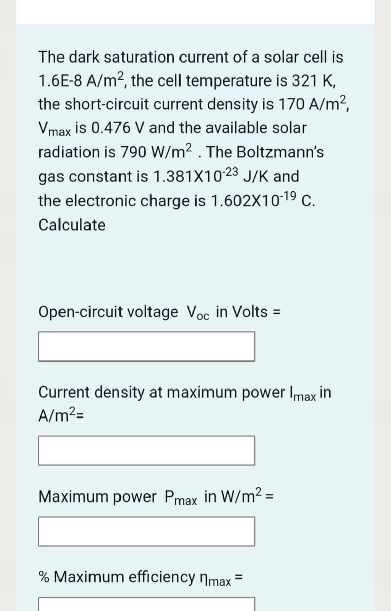 The dark saturation current of a solar cell is
1.6E-8 A/m2, the cell temperature is 321 K,
the short-circuit current density is 170 A/m?,
Vmax is 0.476 V and the available solar
radiation is 790 W/m² . The Boltzmann's
gas constant is 1.381X1023 J/K and
the electronic charge is 1.602X1019 c.
Calculate
Open-circuit voltage Voc in Volts :
%3D
Current density at maximum power Imax in
A/m²=
Maximum power Pmax in W/m2 =
% Maximum efficiency nmax =
