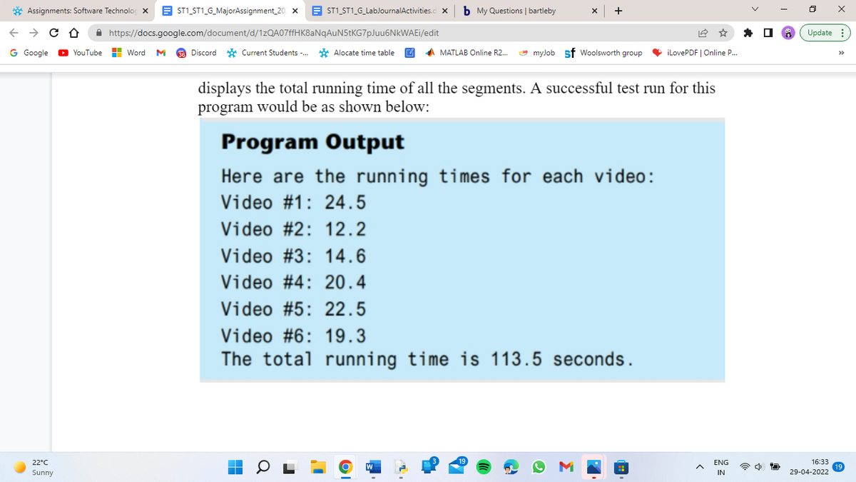 Assignments: Software Technolo X
←
CD
G Google ▸YouTube
22°C
Sunny
ST1_ST1_G_MajorAssignment_20 X
ST1_ST1_G_LabJournalActivities.cl X
https://docs.google.com/document/d/1zQA07ffHK8aNqAuN5tKG7pJuu6NkWAEi/edit
Word M 36 Discord Current Students... Alocate time table
b My Questions | bartleby
X +
MATLAB Online R2...
myJob sf Woolsworth group iLovePDF | Online P....
displays the total running time of all the segments. A successful test run for this
program would be as shown below:
Program Output
Here are the running times for each video:
Video #1: 24.5
Video # 2:
12.2
Video #3: 14.6
Video #4: 20.4
Video #5: 22.5
Video #6: 19.3
The total running time is 113.5 seconds.
▬
ENG
IN
125
ㅁ
X
Update:
16:33
29-04-2022