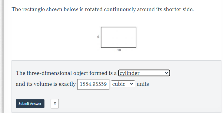 The rectangle shown below is rotated continuously around its shorter side.
10
The three-dimensional object formed is a cylinder
and its volume is exactly 1884.95559 cubic
units
Submit Answer
