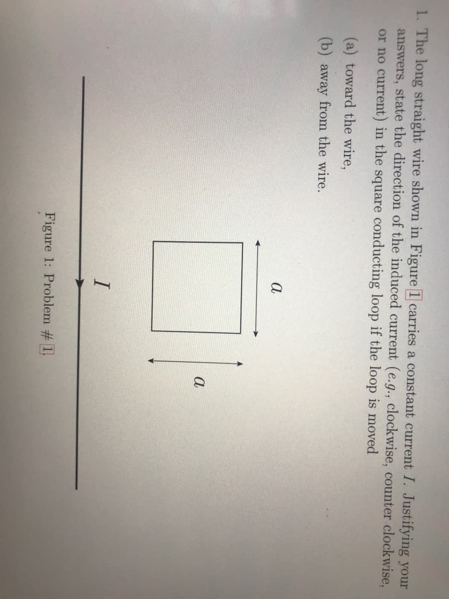 1. The long straight wire shown in Figure 1 carries a constant current I. Justifying your
answers, state the direction of the induced current (e.g., clockwise, counter clockwise,
or no current) in the square conducting loop if the loop is moved
(a) toward the wire,
(b) away from the wire.
а
а
I
Figure 1: Problem # 1.
