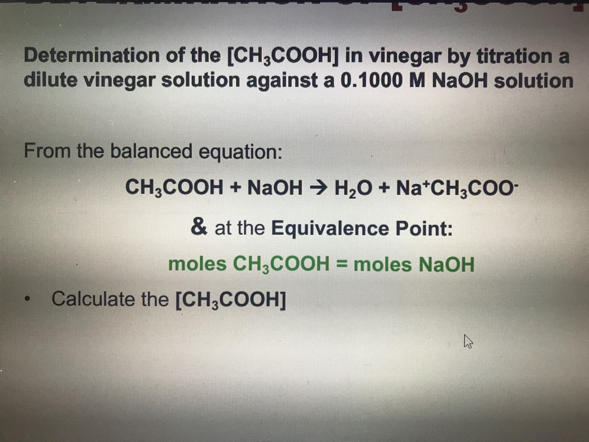 Determination of the [CH3COOH] in vinegar by titration a
dilute vinegar solution against a 0.1000 M NaOH solution
From the balanced equation:
CH,COOH + NaOH → H20 + Na*CH,CO-
& at the Equivalence Point:
moles CH,COOH = moles NAOH
%3D
Calculate the [CH;COOH]
