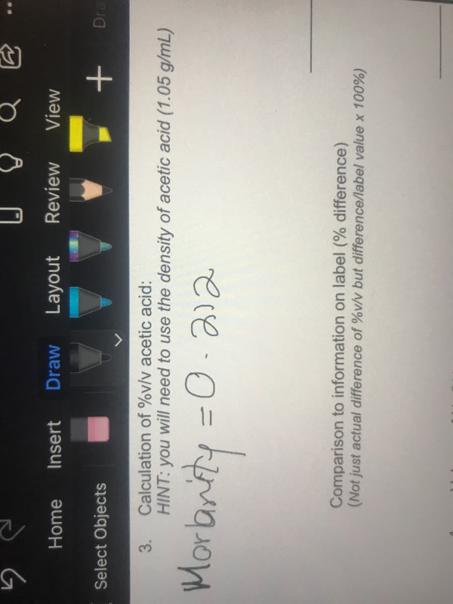Home
Insert
Draw
Layout
Review
View
Select Objects
Dra
+
3.
Calculation of %v/v acetic acid:
HINT: you will need to use the density of acetic acid (1.05 g/mL)
ere.0=
Comparison to information on label (% difference)
(Not just actual difference of %v/v but difference/label value x 100%)
