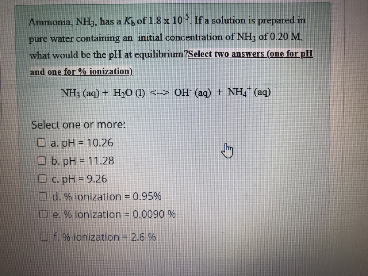 Ammonia, NH3, has a K, of 1.8 x 10. If a solution is prepared in
pure water containing an initial concentration of NH3 of 0.20 M,
what would be the pH at equilibrium?Select two answers (one for pH
and one for % ionization)
NH3 (aq) + H2O (1) <--> OH (aq) + NH (aq)
Select one or more:
O a. pH = 10.26
O b. pH = 11.28
С. pH %3D9.26
O d. % ionization = 0.95%
%3D
e.
% ionization = 0.0090 %
%3D
Of. % ionization = 2.6 %
