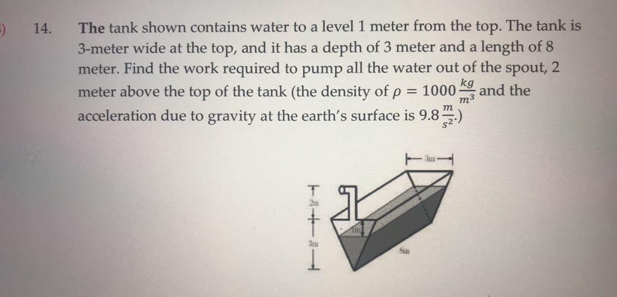 The tank shown contains water to a level1 meter from the top. The tank is
3-meter wide at the top, and it has a depth of 3 meter and a length of 8
meter. Find the work required to pump all the water out of the spout, 2
meter above the top of the tank (the density of p = 1000;
acceleration due to gravity at the earth's surface is 9.8)
14.
kg
and the
m3
m
TA十al
