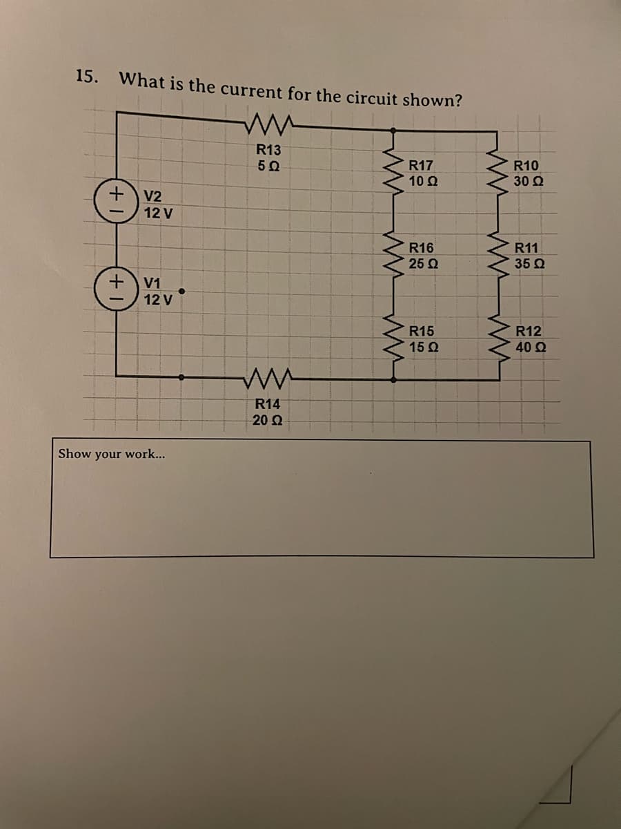 15. What is the current for the circuit shown?
R13
5Ω
R17
10 Ω
+
V2
12 V
R16
25 Ω
+
V1
12 V
R15
15 Q
ww
R14
-20 Q
Show your work...
wwwwww
wwww W
R10
30 Ω
R11
35 Ω
R12
40 Ω