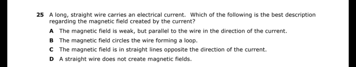 25 A long, straight wire carries an electrical current. Which of the following is the best description
regarding the magnetic field created by the current?
A The magnetic field is weak, but parallel to the wire in the direction of the current.
B The magnetic field circles the wire forming a loop.
C The magnetic field is in straight lines opposite the direction of the current.
D
A straight wire does not create magnetic fields.
