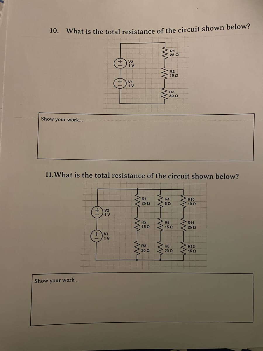 10.
What is the total resistance of the circuit shown below?
R1
V2
1 V
R2
YV
R3
Show your work...
11. What is the total resistance of the circuit shown below?
R1
R4
R10
• 25 Ω
502
10 Q
V2
1 V
R2
R5
R11
1502
15 Q
25 Q
R3
R6
R12
30 2
20 Ω
15 Q
Show your work...
Ⓒ
V1
1V