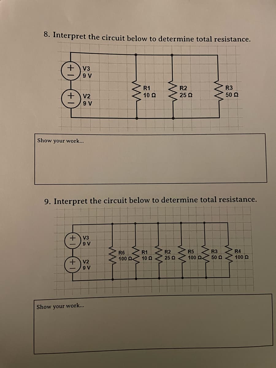 8. Interpret the circuit below to determine total resistance.
+ V3
9
R3
+
V2
50 Ω
9 V
Show your work...
9. Interpret the circuit below to determine total resistance.
+ V3
9 V
R6
R1
R2
R5
R3
R4
100 Ω
° 10 Ω
25 2
100
50
100 Ω
V2
(+V₂
9 V
Show your work...
ww
R1
10 22
www
R2
25 22