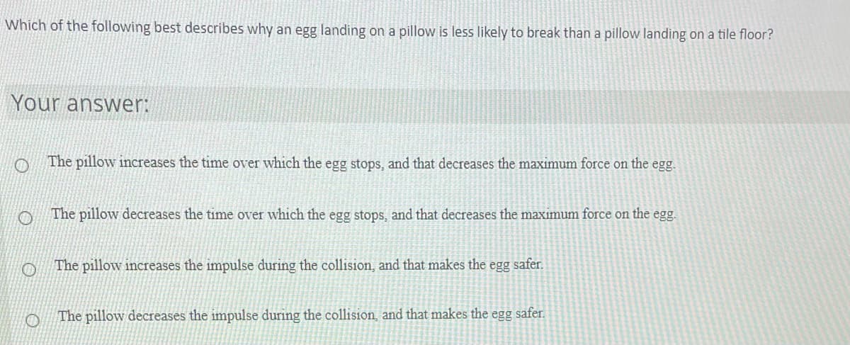 Which of the following best describes why an egg landing on a pillow is less likely to break than a pillow landing on a tile floor?
Your answer:
The pillow increases the time over which the egg stops, and that decreases the maximum force on the egg.
The pillow decreases the time over which the egg stops, and that decreases the maximum force on the egg.
The pillow increases the impulse during the collision, and that makes the egg safer.
The pillow decreases the impulse during the collision, and that makes the egg safer.
