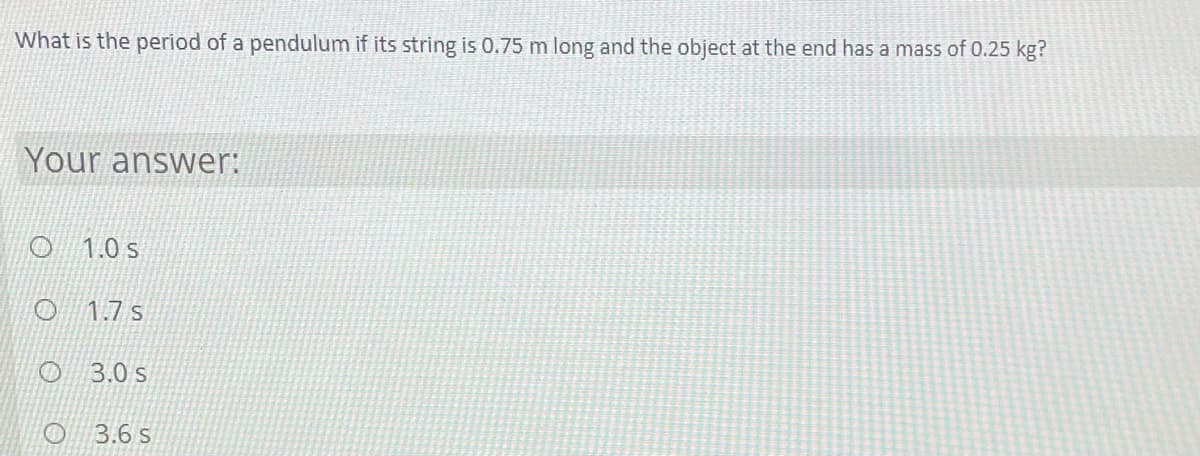 What is the period of a pendulum if its string is 0.75 m long and the object at the end has a mass of 0.25 kg?
Your answer:
1.0 s
1.7 s
3.0 s
O 3.6 s
