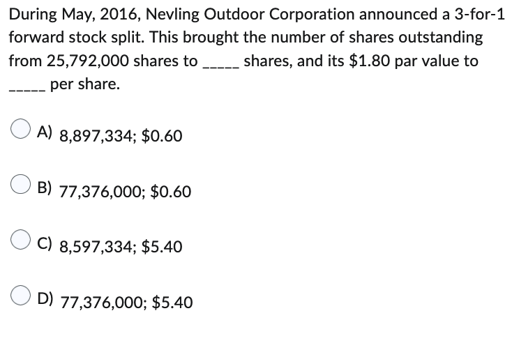 During May, 2016, Nevling Outdoor Corporation announced a 3-for-1
forward stock split. This brought the number of shares outstanding
from 25,792,000 shares to shares, and its $1.80 par value to
per share.
A) 8,897,334; $0.60
B) 77,376,000; $0.60
C) 8,597,334; $5.40
D) 77,376,000; $5.40