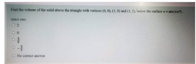 Find the volume of the solid above the triangle with vertices (0, 0), (1, 0) and (1, 2), below the surface ==sin(wz?).
Select one
0 2
O No correct answer.
