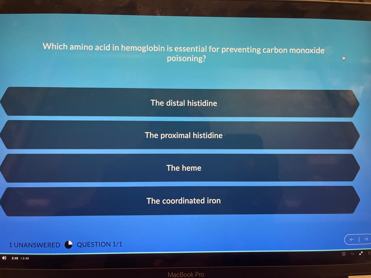 Which amino acid in hemoglobin is essential for preventing carbon monoxide
poisoning?
The distal histidine
The proximal histidine
The heme
The coordinated iron
1 UNANSWERED
QUESTION 1/1
2:48 / 2:49
MacBook Pro

