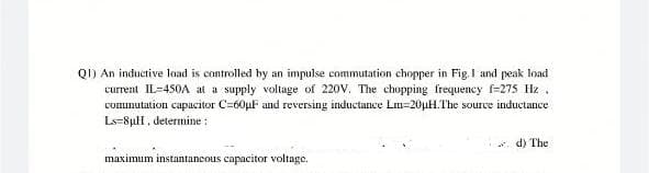 QI) An inductive load is controlled by an impulse commutation chopper in Fig. I and peak load
current IL-450A at a supply voltage of 220V. The chopping frequency f-275 Hz.
commutation capacitor C=60μF and reversing inductance Lm-20µH.The source inductance
Ls 8µH, determine :
maximum instantaneous capacitor voltage.
d) The