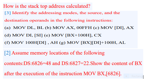 How is the stack top address calculated?
[3] Identify the addressing modes, the source, and the
destination operands in the following instructions:
(a) MOV DL, BL (b) MOV AX, 00FFH (c) MOV [DI], AX
(d) MOV DI, [SI] (e) MOV [BX+100H], CX
(f) MOV 100H[DI] , AH (g) MOV [BX][DI]+100H, AL
[2] Assume memory locations of the following
contents:DS:6826=48 and DS:6827=22.Show the content of BX
after the execution of the instruction MOV BX,[6826].
