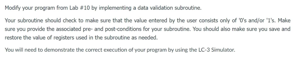 Modify your program from Lab #10 by implementing a data validation subroutine.
Your subroutine should check to make sure that the value entered by the user consists only of '0's and/or '1's. Make
sure you provide the associated pre- and post-conditions for your subroutine. You should also make sure you save and
restore the value of registers used in the subroutine as needed.
You will need to demonstrate the correct execution of your program by using the LC-3 Simulator.
