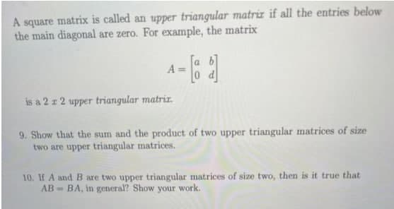 A square matrix is called an upper triangular matriz if all the entries below
the main diagonal are zero. For example, the matrix
[a b]
A =
0 d
is a 2 z 2 upper triangular matriz.
9. Show that the sum and the product of two upper triangular matrices of size
two are upper triangular matrices.
10. If A and B are two upper triangular matrices of size two, then is it true that
AB = BA, in general? Show your work.
