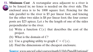 51. Minimum Cost A rectangular area adjacent to a river is
to be fenced in; no fence is needed on the river side. The
enclosed area is to be 1000 square feet. Fencing for the
side parallel to the river is $5 per linear foot, and fencing
for the other two sides is $8 per linear foot; the four corner
posts are $25 apiece. Let x be the length of one of the sides
perpendicular to the river.
(a) Write a function C(x) that describes the cost of the
project.
(b) What is the domain of C?
(c) Use a graphing utility to graph C = C(x).
(d) Find the dimensions of the cheapest enclosure.
Source: wwW.uncwil.educourses/math111hb/PandR/rationa/

