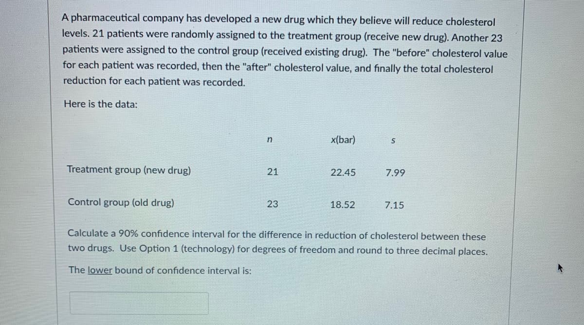 A pharmaceutical company has developed a new drug which they believe will reduce cholesterol
levels. 21 patients were randomly assigned to the treatment group (receive new drug). Another 23
patients were assigned to the control group (received existing drug). The "before" cholesterol value
for each patient was recorded, then the "after" cholesterol value, and finally the total cholesterol
reduction for each patient was recorded.
Here is the data:
x(bar)
Treatment group (new drug)
21
22.45
7.99
Control group (old drug)
23
18.52
7.15
Calculate a 90% confidence interval for the difference in reduction of cholesterol between these
two drugs. Use Option 1 (technology) for degrees of freedom and round to three decimal places.
The lower bound of confidence interval is:
