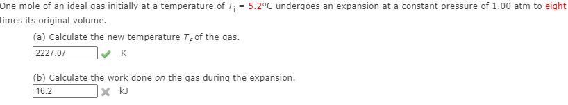 One mole of an ideal gas initially at a temperature of T; = 5.2°C undergoes an expansion at a constant pressure of 1.00 atm to eight
times its original volume.
(a) Calculate the new temperature T; of the gas.
2227.07
K
(b) Calculate the work done on the gas during the expansion.
16.2
|× k]
