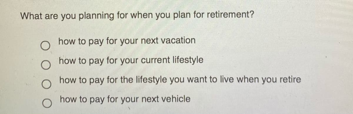 What are you planning for when you plan for retirement?
how to pay for your next vacation
how to pay for your current lifestyle
how to pay for the lifestyle you want to live when you retire
how to pay for your next vehicle
