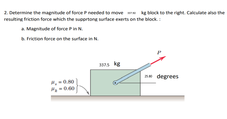 2. Determine the magnitude of force P needed to move 397.50 kg block to the right. Calculate also the
resulting friction force which the supprtong surface exerts on the block. :
a. Magnitude of force P in N.
b. Friction force on the surface in N.
P
337.5 kg
25.80 degrees
H, = 0.80
Hp = 0.60
