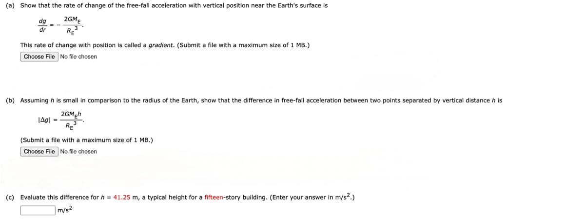 (a) Show that the rate of change of the free-fall acceleration with vertical position near the Earth's surface is
dg
dr
2GM
RE³
This rate of change with position is called a gradient. (Submit a file with a maximum size of 1 MB.)
Choose File No file chosen
(b) Assuming his small in comparison to the radius of the Earth, show that the difference in free-fall acceleration between two points separated by vertical distance h is
2GM Eh
|Ag❘ =
RE
(Submit a file with a maximum size of 1 MB.)
Choose File No file chosen
(c) Evaluate this difference for h = 41.25 m, a typical height for a fifteen-story building. (Enter your answer in m/s².)
m/s²