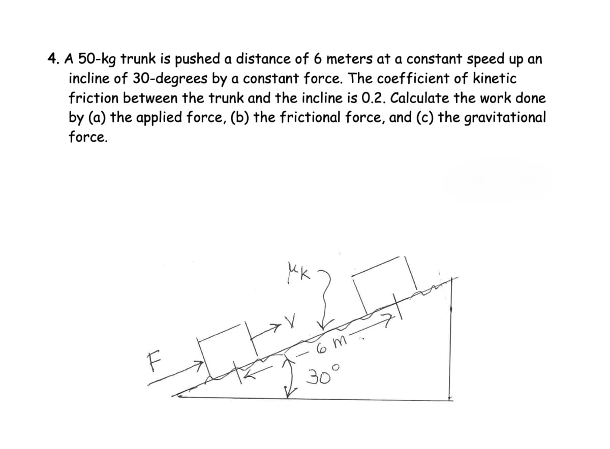 4. A 50-kg trunk is pushed a distance of 6 meters at a constant speed up an
incline of 30-degrees by a constant force. The coefficient of kinetic
friction between the trunk and the incline is 0.2. Calculate the work done
by (a) the applied force, (b) the frictional force, and (c) the gravitational
force.
МК
F
6 m
30°