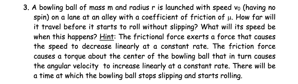 3. A bowling ball of mass m and radius r is launched with speed vo (having no
spin) on a lane at an alley with a coefficient of friction of μ. How far will
it travel before it starts to roll without slipping? What will its speed be
when this happens? Hint: The frictional force exerts a force that causes
the speed to decrease linearly at a constant rate. The friction force
causes a torque about the center of the bowling ball that in turn causes
the angular velocity to increase linearly at a constant rate. There will be
a time at which the bowling ball stops slipping and starts rolling.