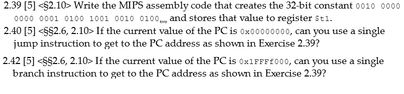 2.39 [5] <$2.10> Write the MIPS assembly code that creates the 32-bit constant 0010 0000
0000 0001 0100 1001 0010 0100 and stores that value to register $t1.
2.40 [5] <S$2.6, 2.10> If the current value of the PC is 0x00000000, can you use a single
jump instruction to get to the PC address as shown in Exercise 2.39?
2.42 [5] <S$2.6, 2.10> If the current value of the PC is 0×1FFF£000, can you use a single
branch instruction to get to the PC address as shown in Exercise 2.39?
