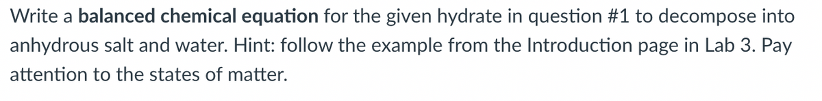 Write a balanced chemical equation for the given hydrate in question #1 to decompose into
anhydrous salt and water. Hint: follow the example from the Introduction page in Lab 3. Pay
attention to the states of matter.