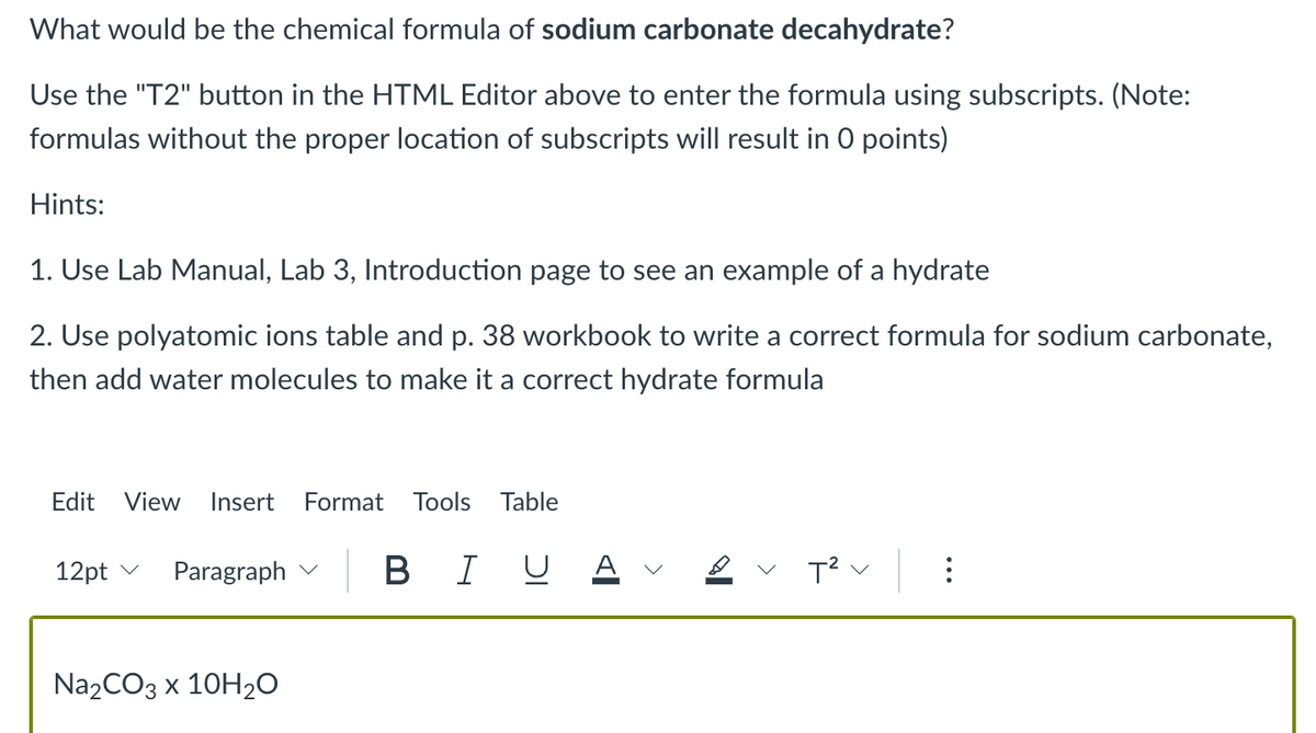 What would be the chemical formula of sodium carbonate decahydrate?
Use the "T2" button in the HTML Editor above to enter the formula using subscripts. (Note:
formulas without the proper location of subscripts will result in 0 points)
Hints:
1. Use Lab Manual, Lab 3, Introduction page to see an example of a hydrate
2. Use polyatomic ions table and p. 38 workbook to write a correct formula for sodium carbonate,
then add water molecules to make it a correct hydrate formula
Edit View Insert Format Tools Table
BI U
12pt ✓
Paragraph
Na₂CO3 x 10H₂O
T² ✓
⠀