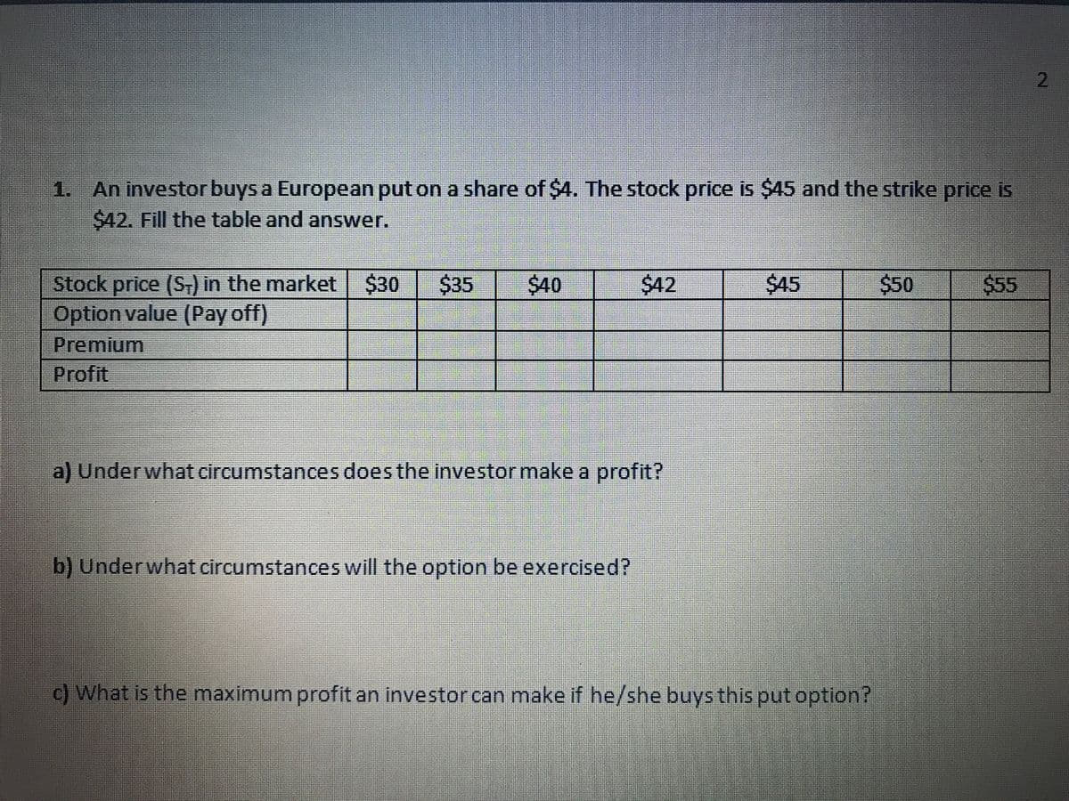 2
1. An investor buys a European put on a share of $4. The stock price is $45 and the strike price is
$42. Fill the table and answer.
$45
$50
Stock price (ST) in the market $30
Option value (Pay off)
Premium
Profit
$40
$42
$55
a) Underwhat circumstances does the investor make a profit?
b) Underwhat circumstances will the option be exercised?
c) What is the maximum profit an investor can make if he/she buys this put option?
