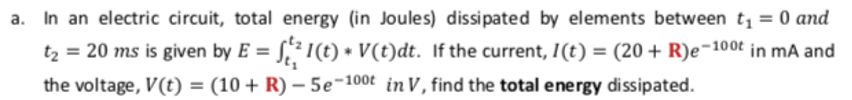 a. In an electric circuit, total energy (in Joules) dissipated by elements between t, = 0 and
tz = 20 ms is given by E = §,² I(t) • V(t)dt. If the current, I(t) = (20 + R)e¬100t in mA and
the voltage, V(t) = (10 + R) – 5e¬100t in V, find the total energy dissipated.
