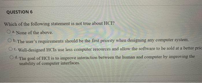QUESTION 6
Which of the following statement is not true about HCI?
O a. None of the above.
O b. The user's requirements should be the first priority when designing any computer system.
OC. Well-designed HCIS use less computer resources and allow the software to be sold at a better pric
O d. The goal of HCI is to improve interaction between the human and computer by improving the
usability of computer interfaces.
