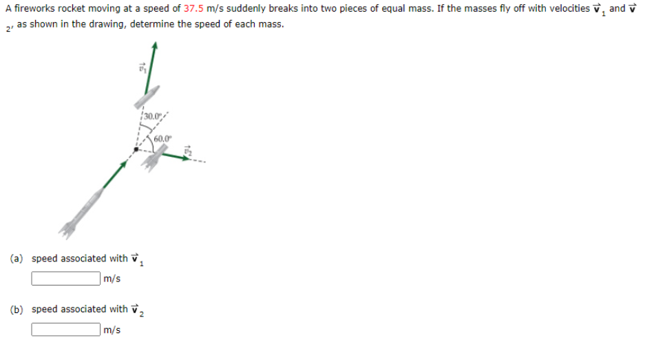 A fireworks rocket moving at a speed of 37.5 m/s suddenly breaks into two pieces of equal mass. If the masses fly off with velocities v, and v
2, as shown in the drawing, determine the speed of each mass.
30.07
60.0
(a) speed associated with v,
m/s
(b) speed associated with v,
m/s
