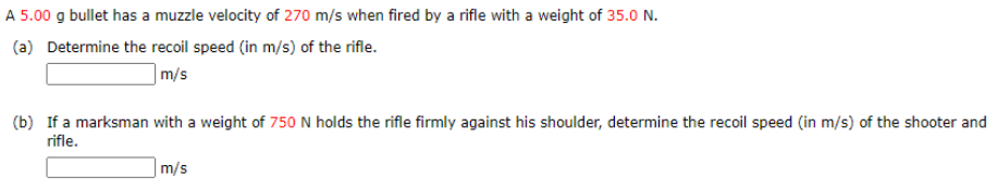 A 5.00 g bullet has a muzzle velocity of 270 m/s when fired by a rifle with a weight of 35.0 N.
(a) Determine the recoil speed (in m/s) of the rifle.
]m/s
(b) If a marksman with a weight of 750 N holds the rifle firmly against his shoulder, determine the recoil speed (in m/s) of the shooter and
rifle.
m/s
