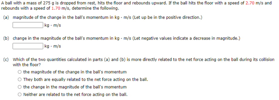 A ball with a mass of 275 g is dropped from rest, hits the floor and rebounds upward. If the ball hits the floor with a speed of 2.70 m/s and
rebounds with a speed of 1.70 m/s, determine the following.
(a) magnitude of the change in the ball's momentum in kg - m/s (Let up be in the positive direction.)
] kg • m/s
(b) change in the magnitude of the ball's momentum in kg · m/s (Let negative values indicate a decrease in magnitude.)
]kg • m/s
(c) Which of the two quantities calculated in parts (a) and (b) is more directly related to the net force acting on the ball during its collision
with the floor?
the magnitude of the change in the ball's momentum
O They both are equally related to the net force acting on the ball.
the change in the magnitude of the ball's momentum
O Neither are related to the net force acting on the ball.

