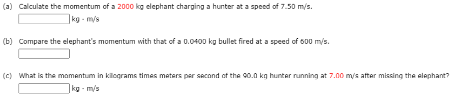 (a) Calculate the momentum of a 2000 kg elephant charging a hunter at a speed of 7.50 m/s.
]kg - m/s
(b) Compare the elephant's momentum with that of a 0.0400 kg bullet fired at a speed of 600 m/s.
(c) What is the momentum in kilograms times meters per second of the 90.0 kg hunter running at 7.00 m/s after missing the elephant?
|kg • m/s
