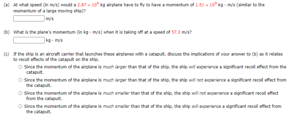 (a) At what speed (in m/s) would a 2.87 x 10° kg airplane have to fly to have a momentum of 1.51 × 10° kg m/s (similar to the
momentum of a large moving ship)?
|m/s
(b) What is the plane's momentum (in kg · m/s) when it is taking off at a speed of 57.3 m/s?
|kg • m/s
(c) If the ship is an aircraft carrier that launches these airplanes with a catapult, discuss the implications of your answer to (b) as it relates
to recoil effects of the catapult on the ship.
O Since the momentum of the airplane is much larger than that of the ship, the ship will experience a significant recoil effect from the
catapult.
Since the momentum of the airplane is much larger than that of the ship, the ship will not experience a significant recoil effect from
the catapult.
Since the momentum of the airplane is much smaller than that of the ship, the ship will not experience a significant recoil effect
from the catapult.
O Since the momentum of the airplane is much smaller than that of the ship, the ship will experience a significant recoil effect from
the catapult.
